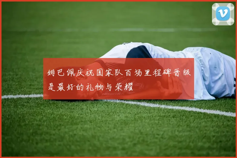 姆巴佩庆祝国家队百场里程碑晋级是最好的礼物与荣耀
