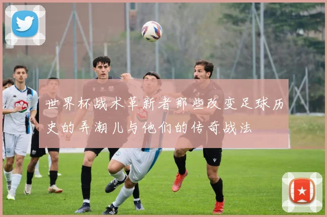 世界杯战术革新者那些改变足球历史的弄潮儿与他们的传奇战法