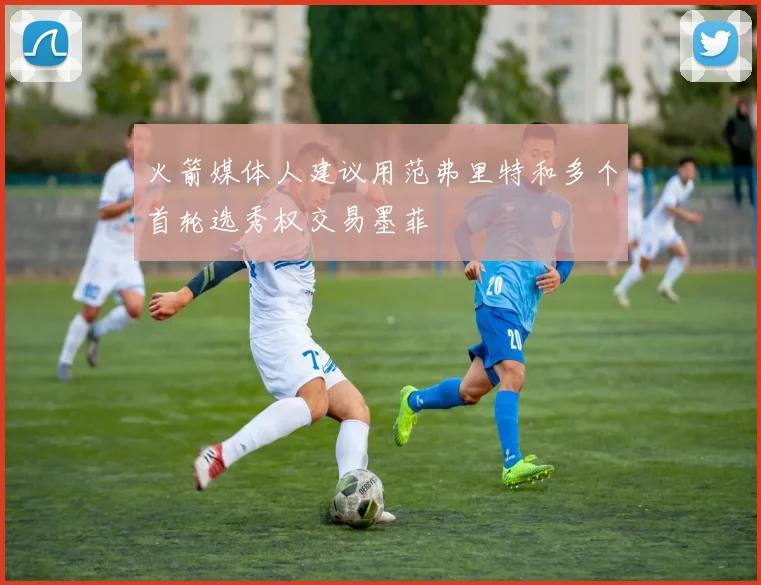 火箭媒体人建议用范弗里特和多个首轮选秀权交易墨菲