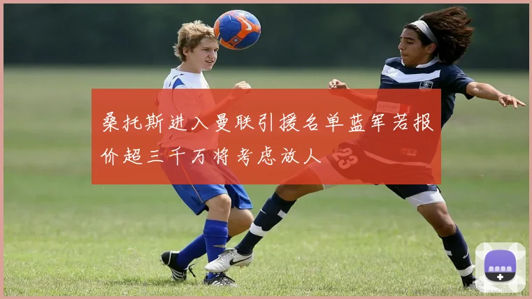 桑托斯进入曼联引援名单蓝军若报价超三千万将考虑放人