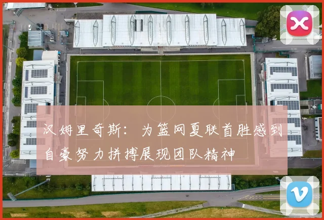 汉姆里奇斯：为篮网夏联首胜感到自豪努力拼搏展现团队精神