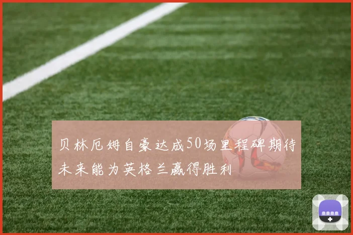 贝林厄姆自豪达成50场里程碑期待未来能为英格兰赢得胜利