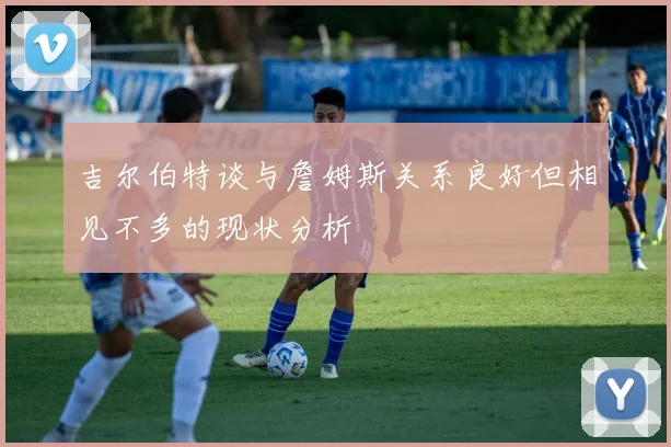 吉尔伯特谈与詹姆斯关系良好但相见不多的现状分析