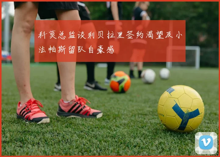 科莫总监谈利贝拉里签约渴望及小法帕斯留队自豪感