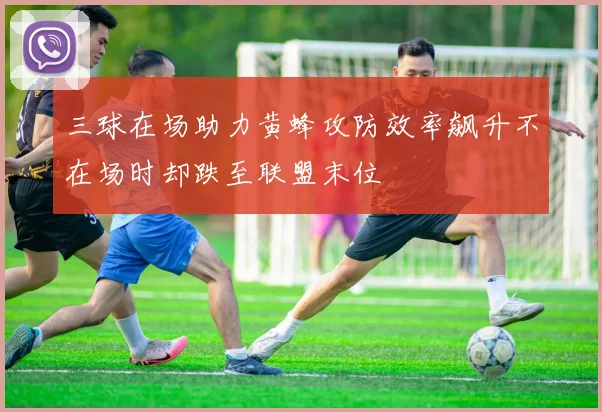 三球在场助力黄蜂攻防效率飙升不在场时却跌至联盟末位